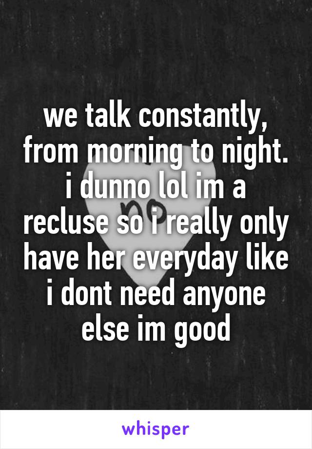we talk constantly, from morning to night. i dunno lol im a recluse so i really only have her everyday like i dont need anyone else im good