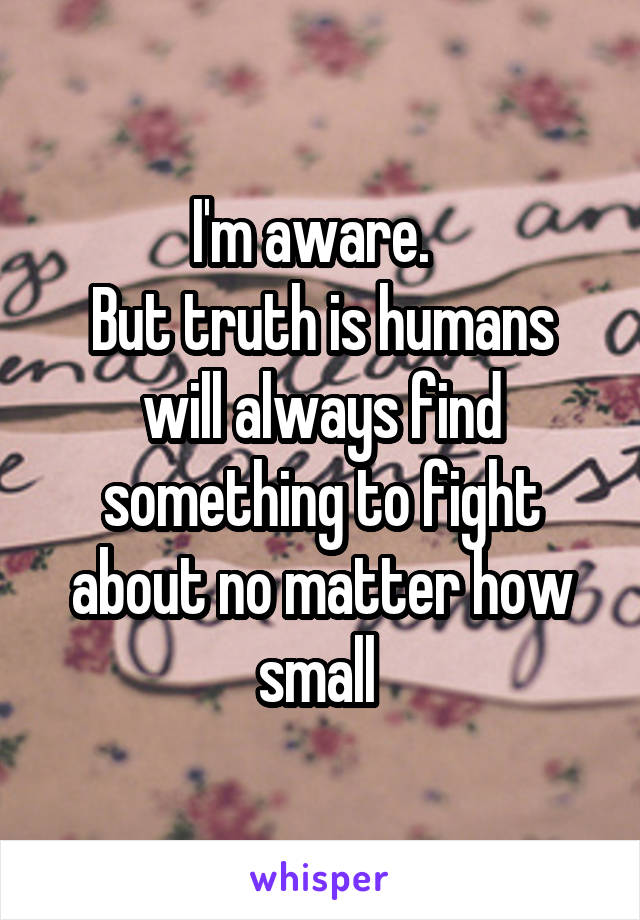 I'm aware.  
But truth is humans will always find something to fight about no matter how small 