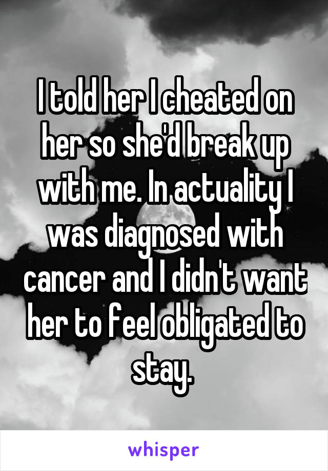 I told her I cheated on her so she'd break up with me. In actuality I was diagnosed with cancer and I didn't want her to feel obligated to stay. 