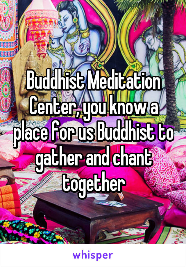 Buddhist Meditation Center, you know a place for us Buddhist to gather and chant together