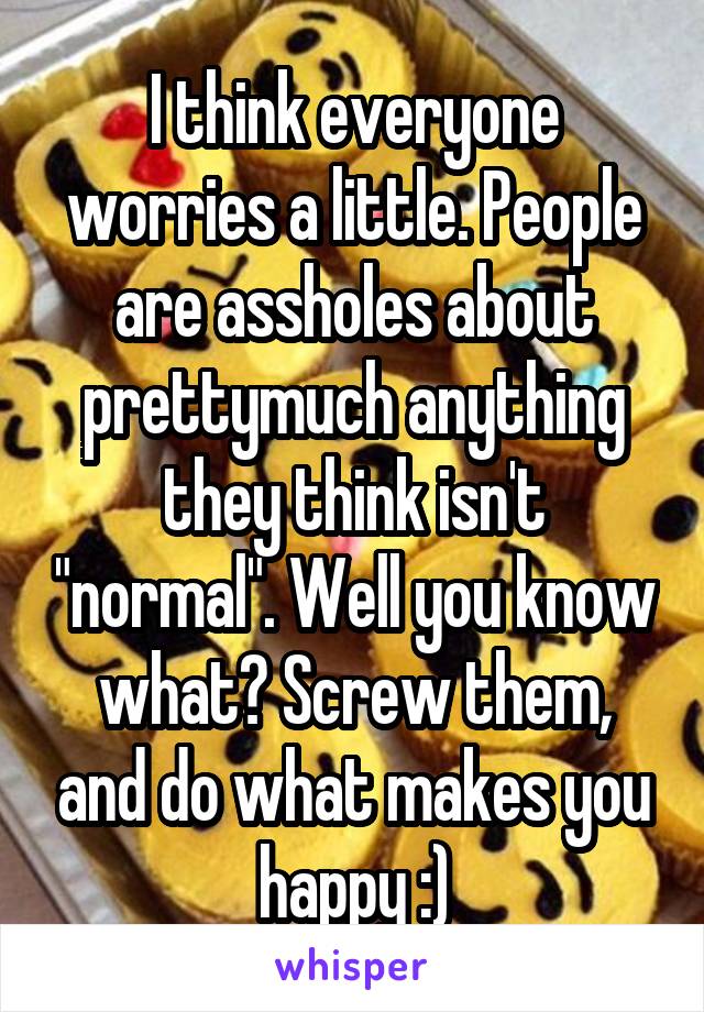 I think everyone worries a little. People are assholes about prettymuch anything they think isn't "normal". Well you know what? Screw them, and do what makes you happy :)