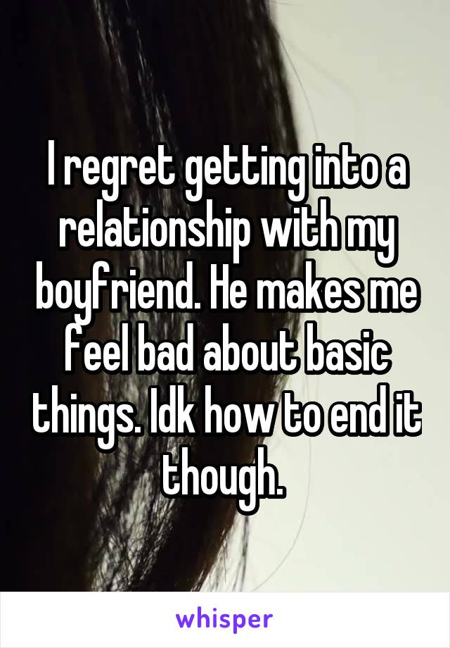 I regret getting into a relationship with my boyfriend. He makes me feel bad about basic things. Idk how to end it though. 