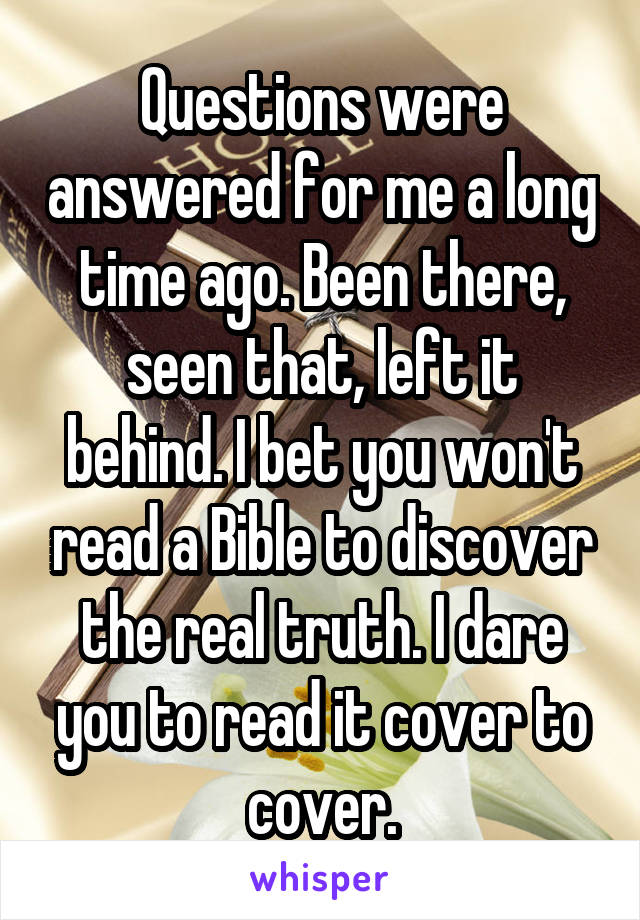 Questions were answered for me a long time ago. Been there, seen that, left it behind. I bet you won't read a Bible to discover the real truth. I dare you to read it cover to cover.