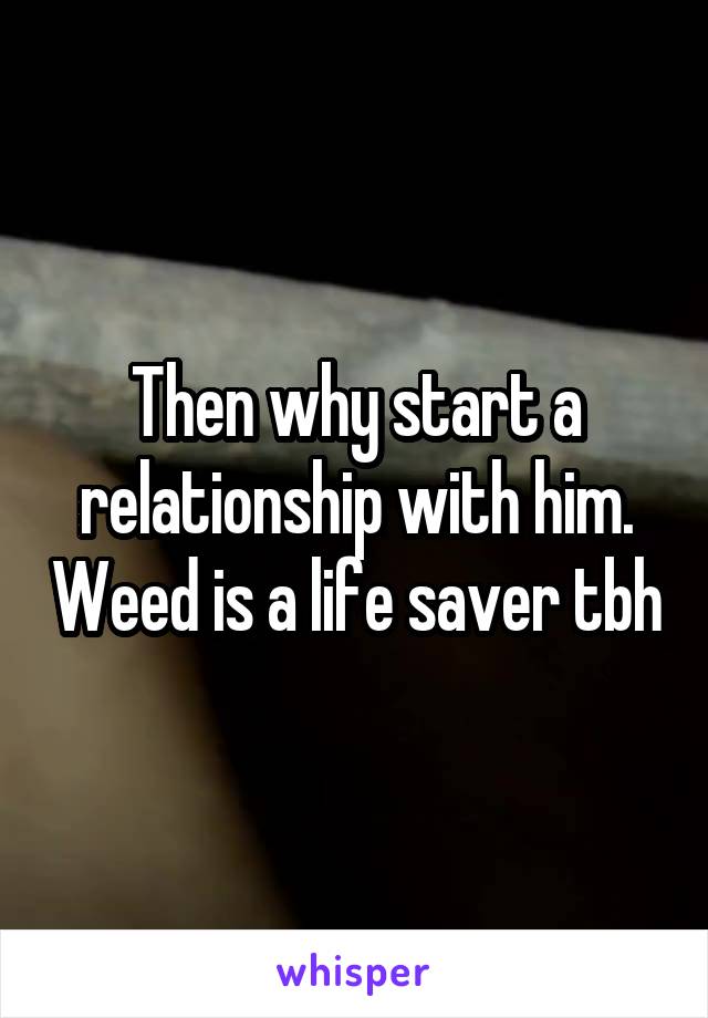 Then why start a relationship with him. Weed is a life saver tbh