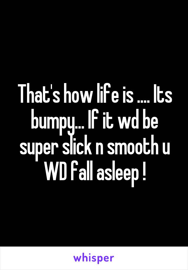 That's how life is .... Its bumpy... If it wd be super slick n smooth u WD fall asleep !