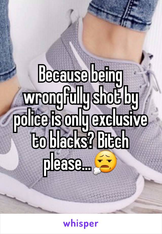 Because being wrongfully shot by police is only exclusive to blacks? Bitch please...😧