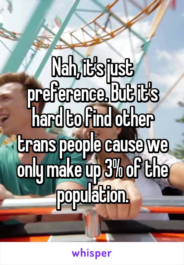 Nah, it's just preference. But it's hard to find other trans people cause we only make up 3% of the population.