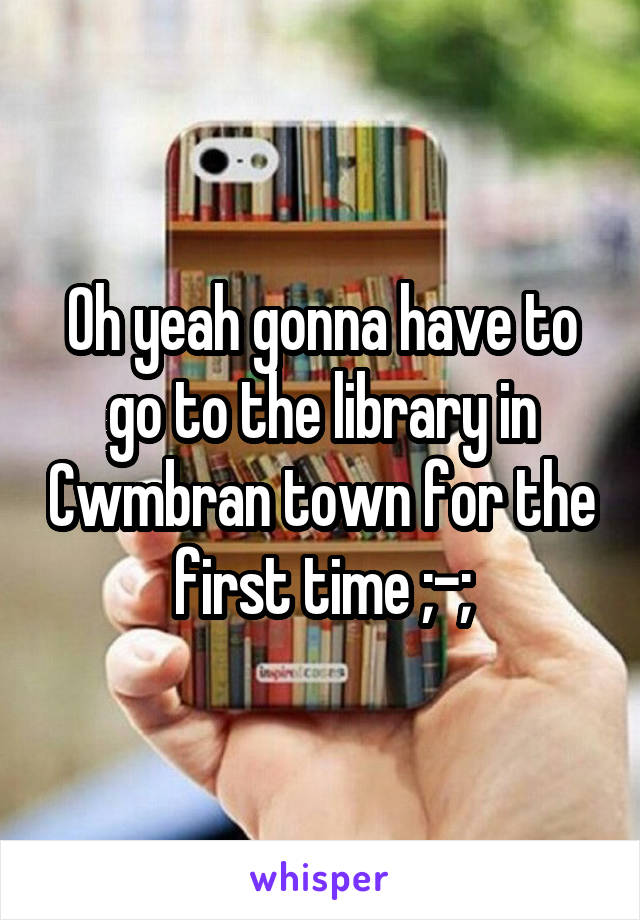Oh yeah gonna have to go to the library in Cwmbran town for the first time ;-;
