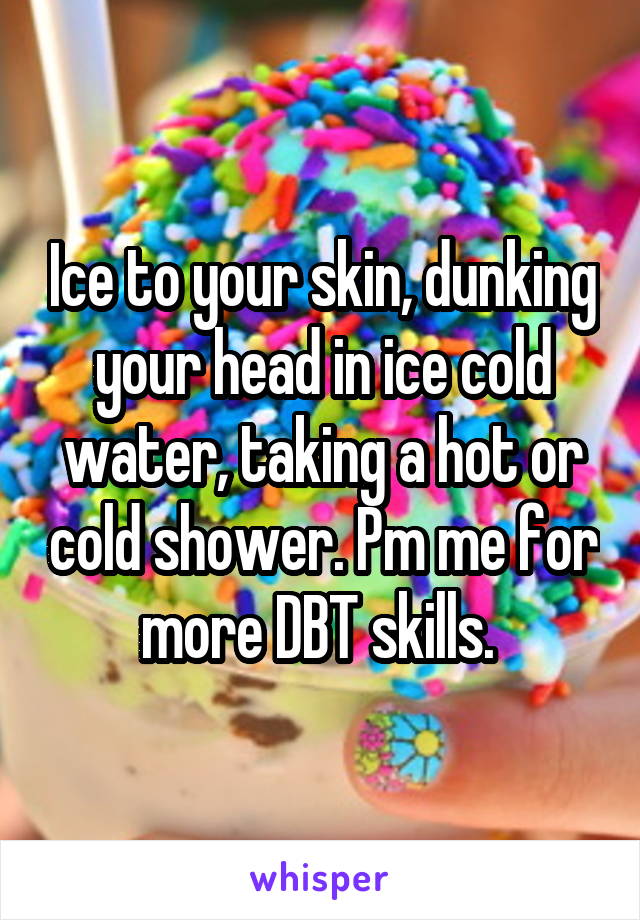 Ice to your skin, dunking your head in ice cold water, taking a hot or cold shower. Pm me for more DBT skills. 