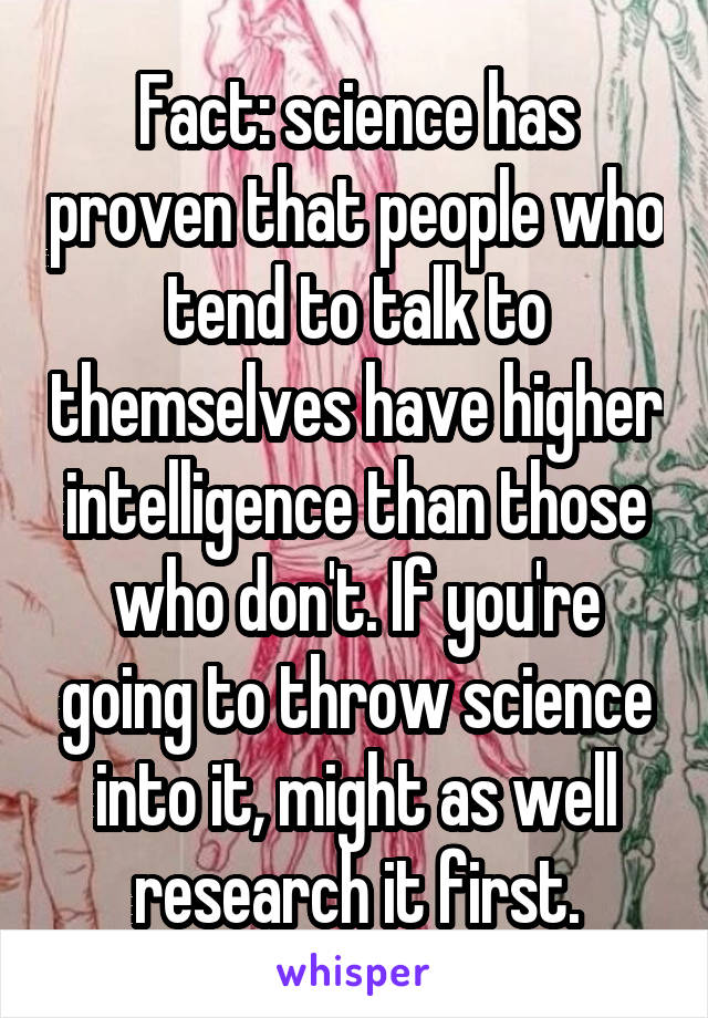 Fact: science has proven that people who tend to talk to themselves have higher intelligence than those who don't. If you're going to throw science into it, might as well research it first.