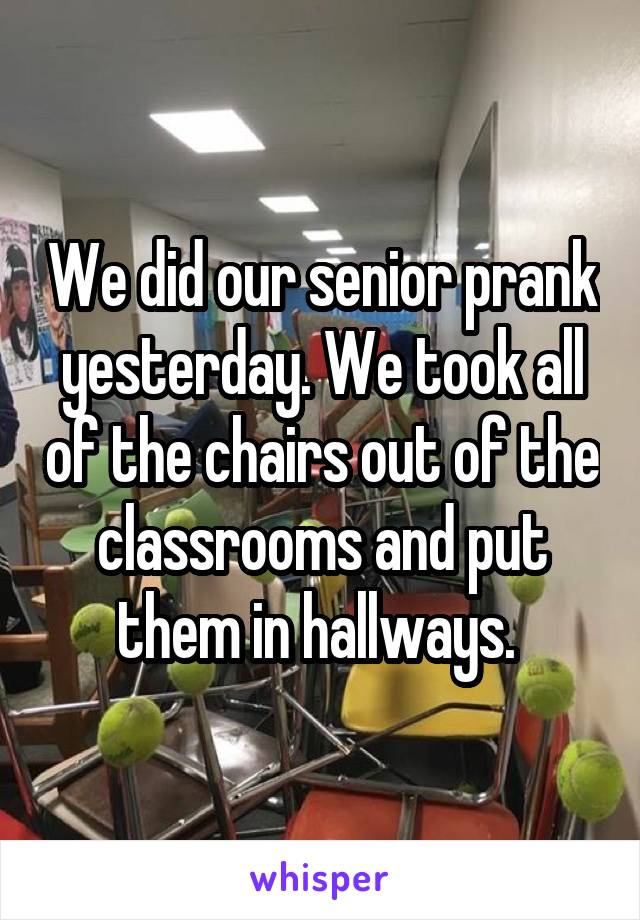 We did our senior prank yesterday. We took all of the chairs out of the classrooms and put them in hallways. 