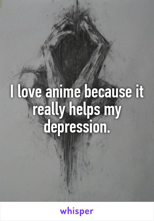 I love anime because it really helps my depression.