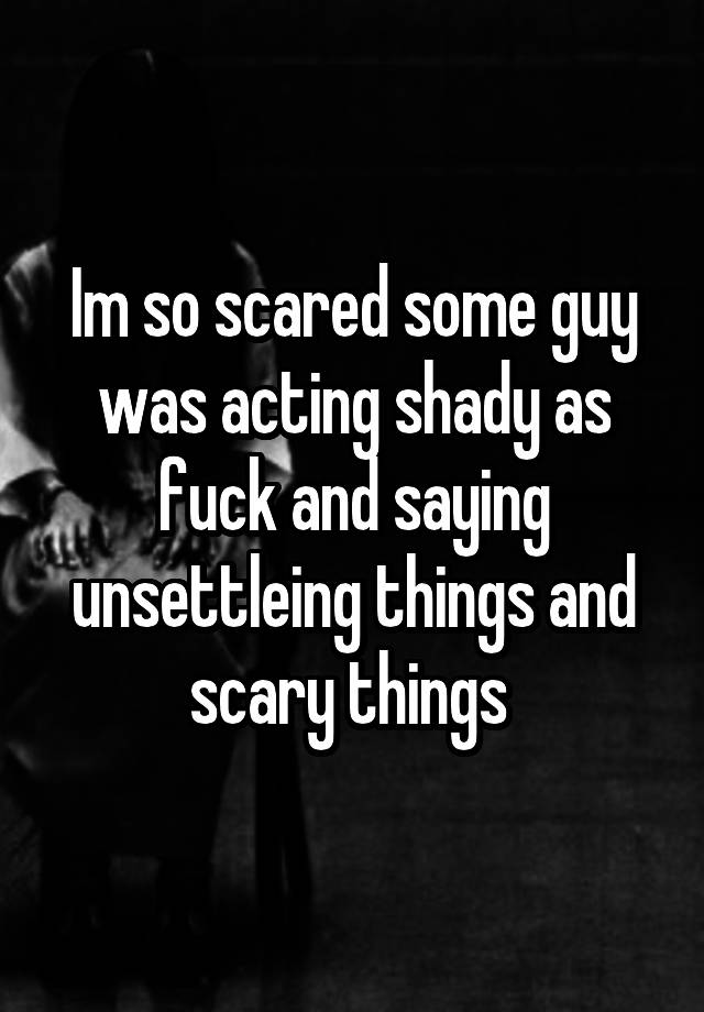 Im So Scared Some Guy Was Acting Shady As Fuck And Saying Unsettleing Things And Scary Things 