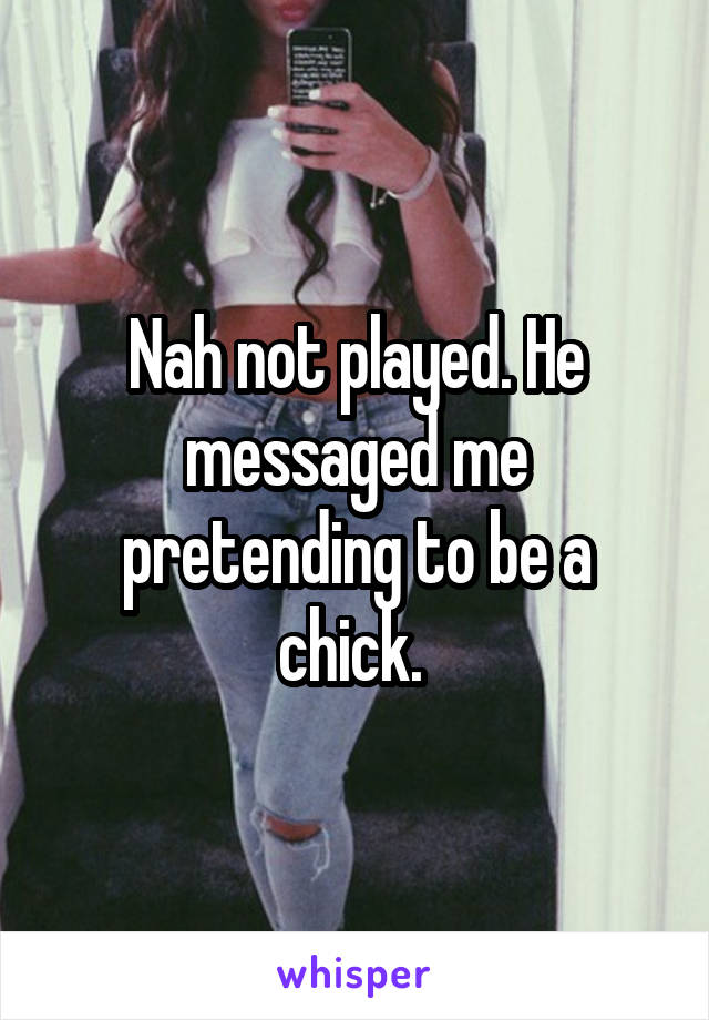 Nah not played. He messaged me pretending to be a chick. 