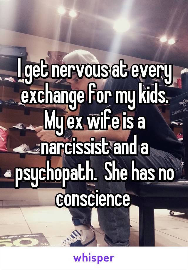 I get nervous at every exchange for my kids. My ex wife is a narcissist and a psychopath.  She has no conscience 
