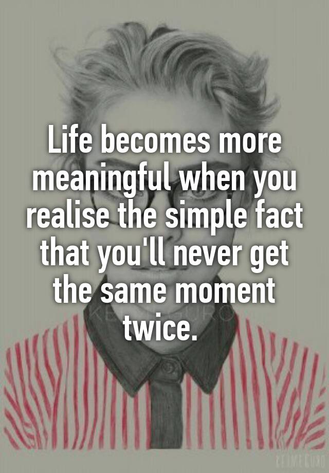 Life Becomes More Meaningful When You Realise The Simple Fact That Youll Never Get The Same 