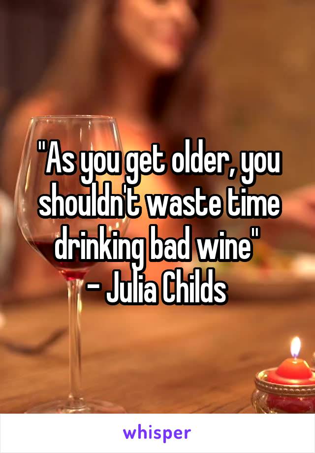 "As you get older, you shouldn't waste time drinking bad wine" 
- Julia Childs 