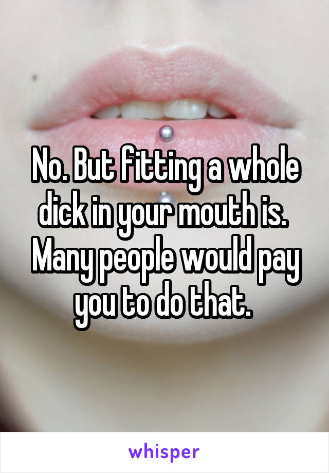 No. But fitting a whole dick in your mouth is. 
Many people would pay you to do that. 
