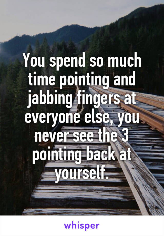 You spend so much time pointing and jabbing fingers at everyone else, you never see the 3 pointing back at yourself.