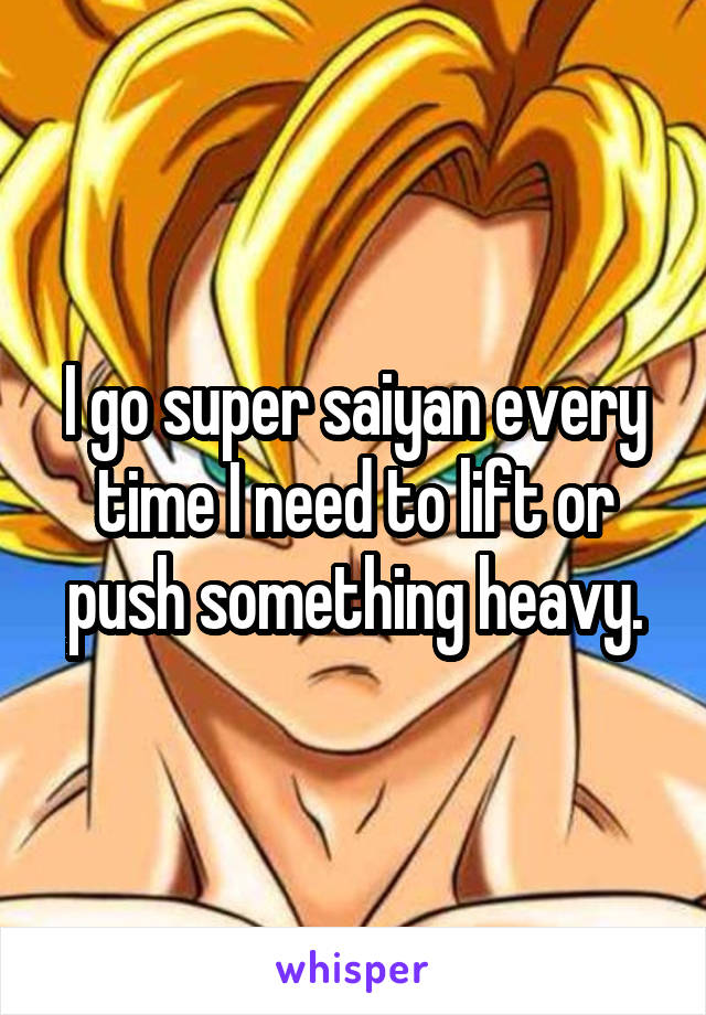 I go super saiyan every time I need to lift or push something heavy.