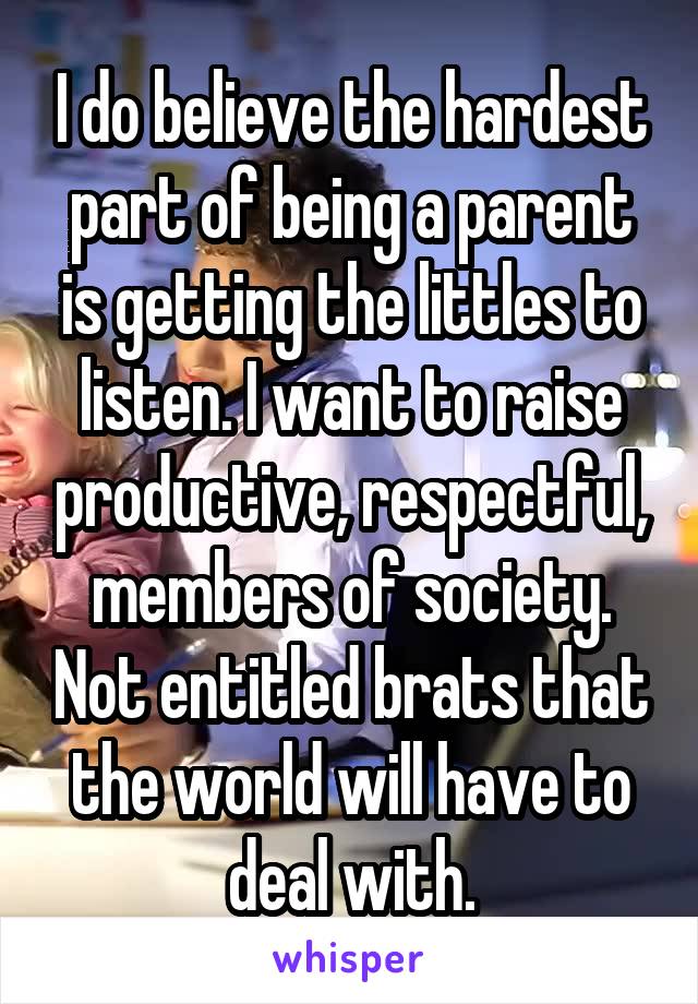 I do believe the hardest part of being a parent is getting the littles to listen. I want to raise productive, respectful, members of society. Not entitled brats that the world will have to deal with.