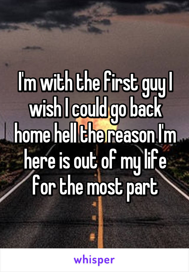 I'm with the first guy I wish I could go back home hell the reason I'm here is out of my life for the most part