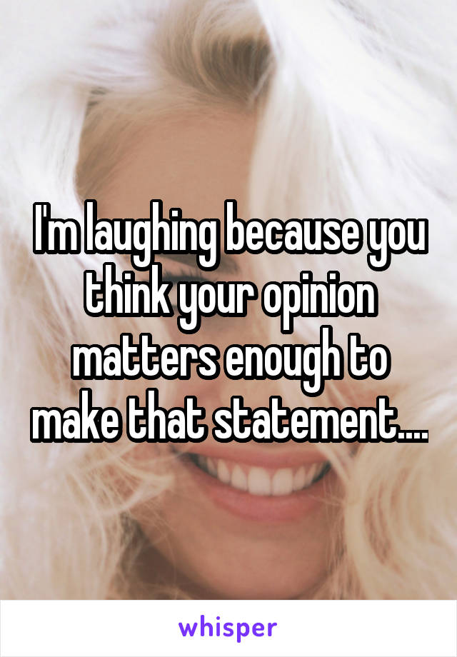 I'm laughing because you think your opinion matters enough to make that statement....