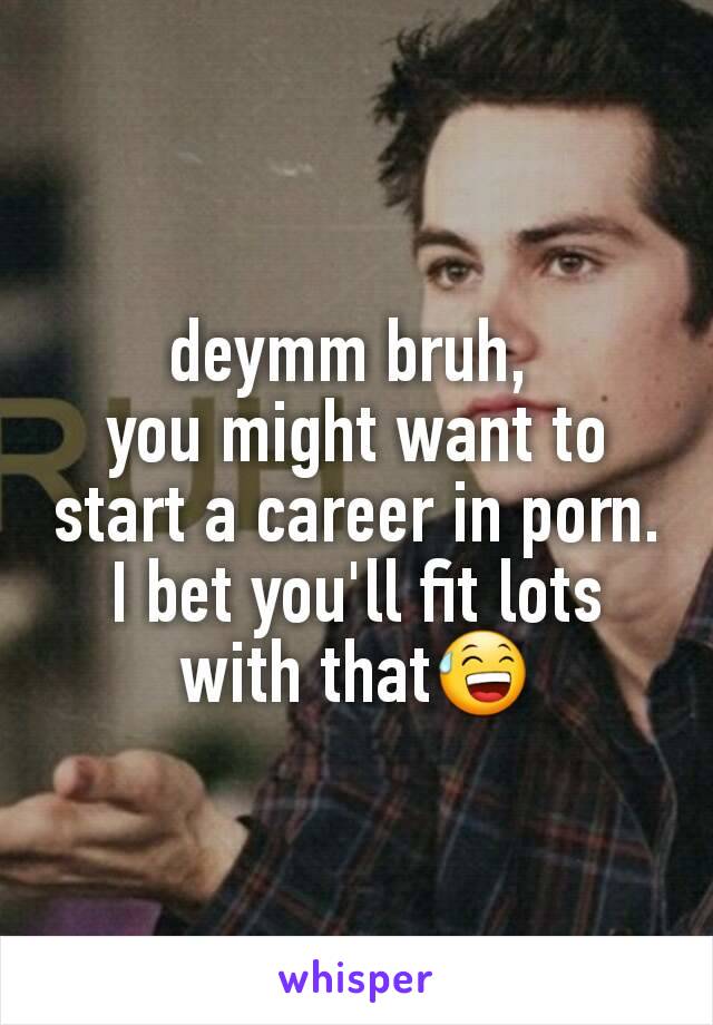 deymm bruh, 
you might want to start a career in porn.
I bet you'll fit lots with that😅