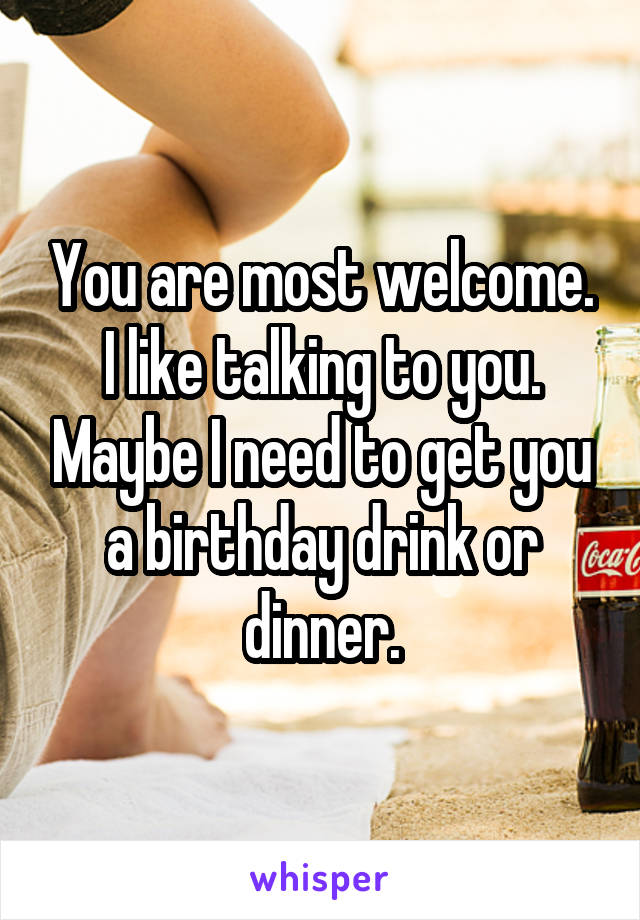 You are most welcome. I like talking to you. Maybe I need to get you a birthday drink or dinner.