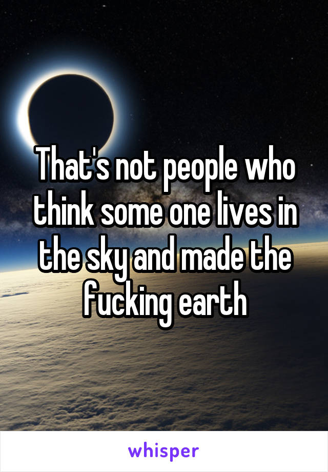 That's not people who think some one lives in the sky and made the fucking earth