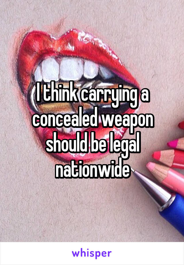 I think carrying a concealed weapon should be legal nationwide