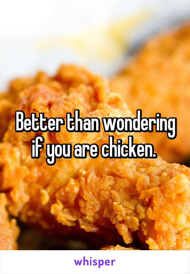 Better than wondering if you are chicken. 