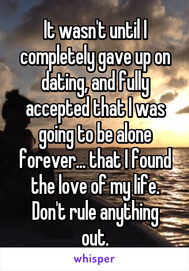 It wasn't until I completely gave up on dating, and fully accepted that I was going to be alone forever... that I found the love of my life.
Don't rule anything out.