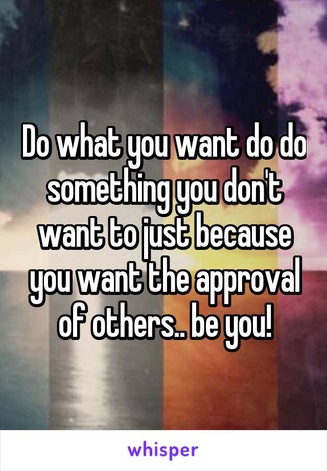 Do what you want do do something you don't want to just because you want the approval of others.. be you!