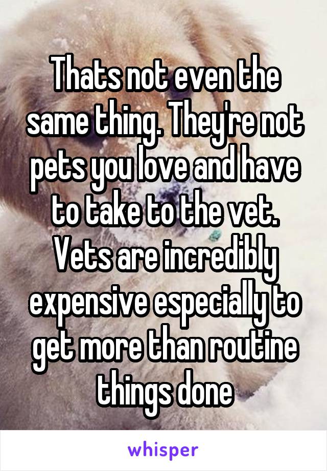 Thats not even the same thing. They're not pets you love and have to take to the vet. Vets are incredibly expensive especially to get more than routine things done