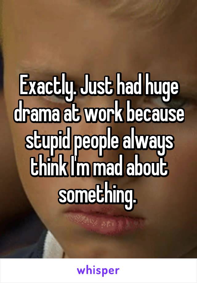 Exactly. Just had huge drama at work because stupid people always think I'm mad about something. 