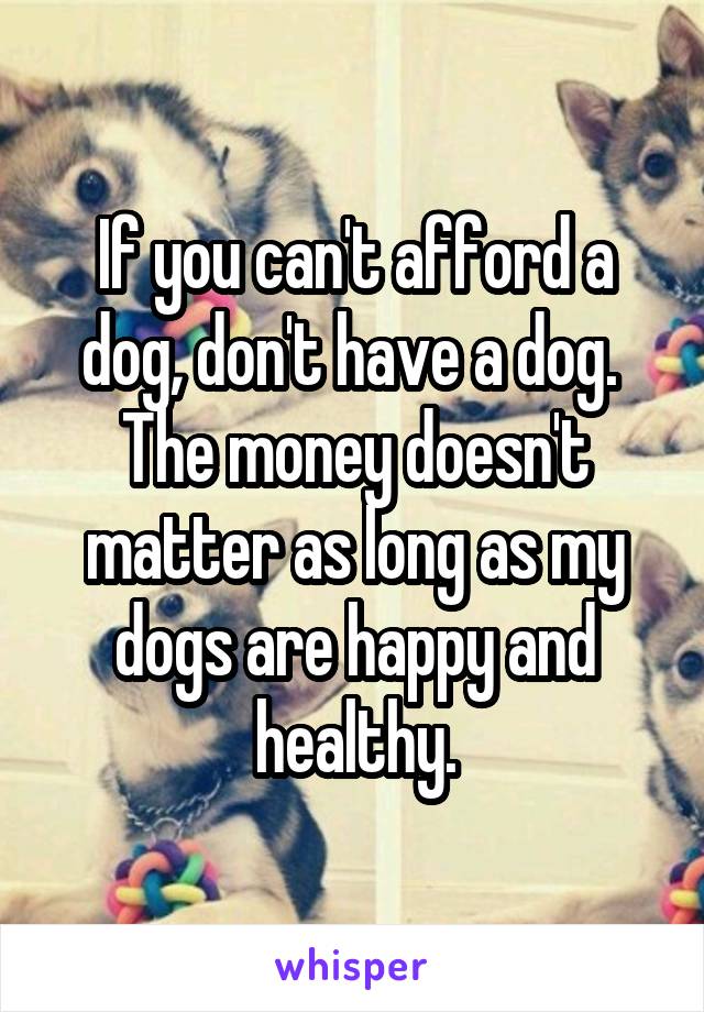 If you can't afford a dog, don't have a dog. 
The money doesn't matter as long as my dogs are happy and healthy.