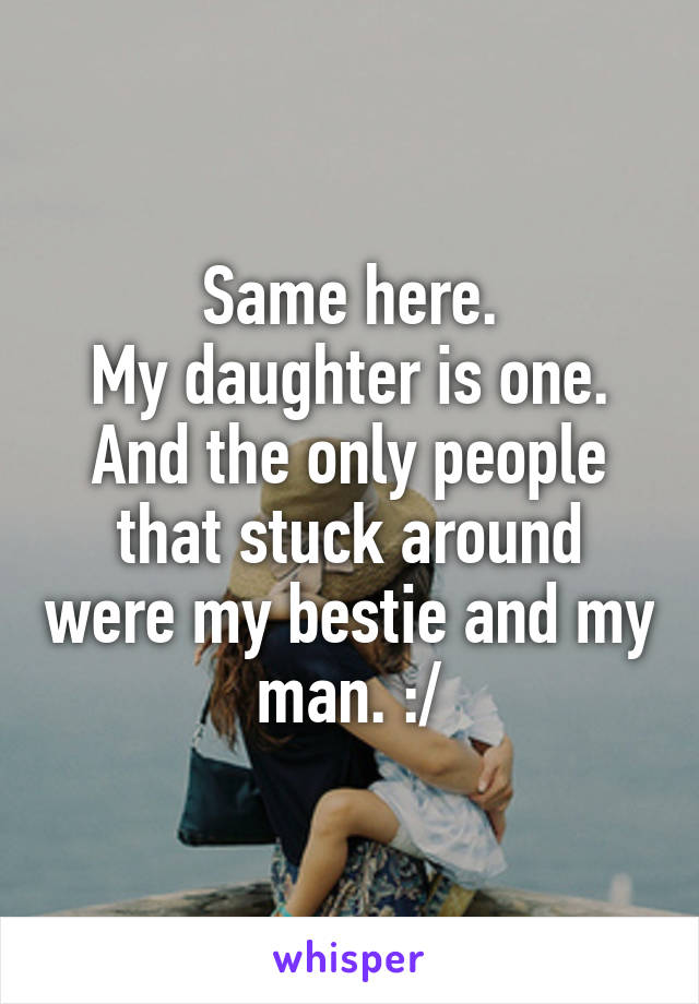 Same here.
My daughter is one.
And the only people that stuck around were my bestie and my man. :/
