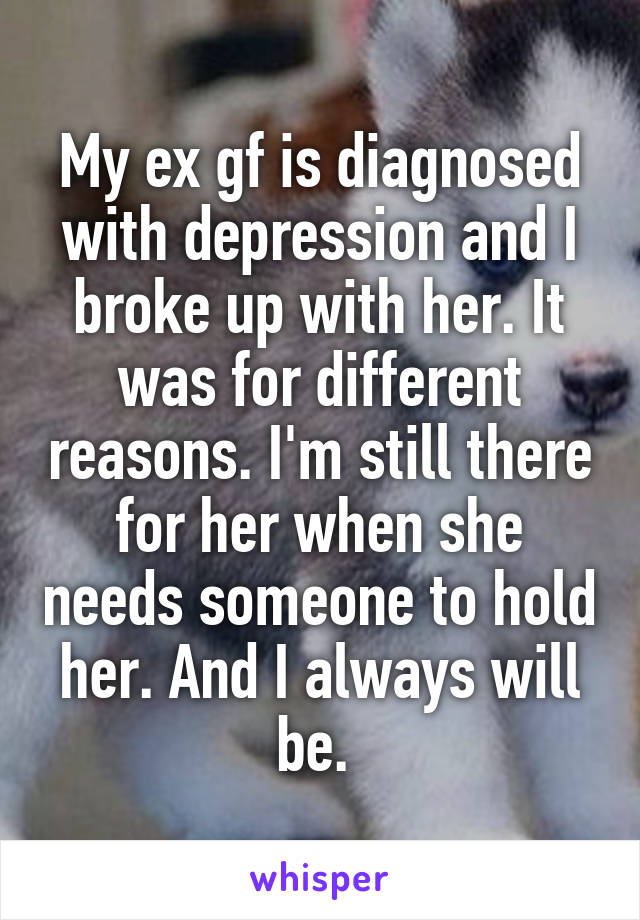 My ex gf is diagnosed with depression and I broke up with her. It was for different reasons. I'm still there for her when she needs someone to hold her. And I always will be. 