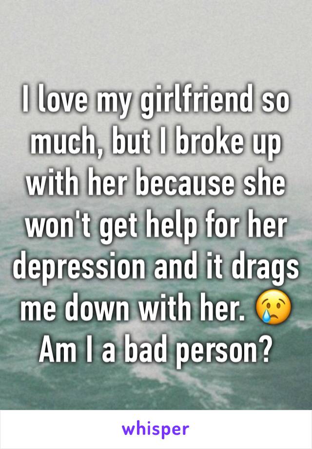 I love my girlfriend so much, but I broke up with her because she won't get help for her depression and it drags me down with her. 😢 Am I a bad person?