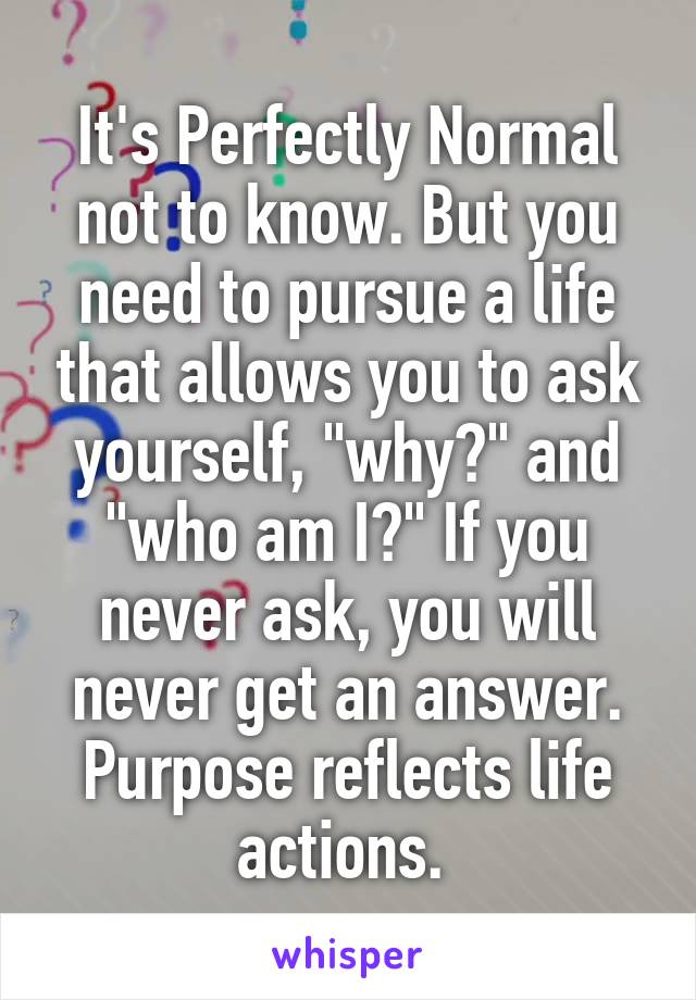 It's Perfectly Normal not to know. But you need to pursue a life that allows you to ask yourself, "why?" and "who am I?" If you never ask, you will never get an answer. Purpose reflects life actions. 