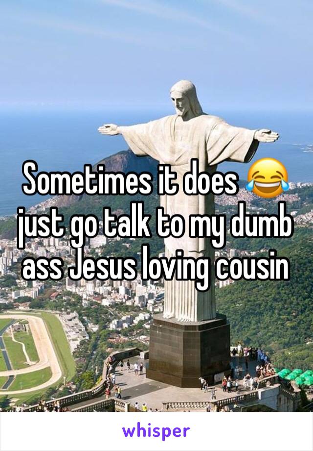 Sometimes it does 😂just go talk to my dumb ass Jesus loving cousin