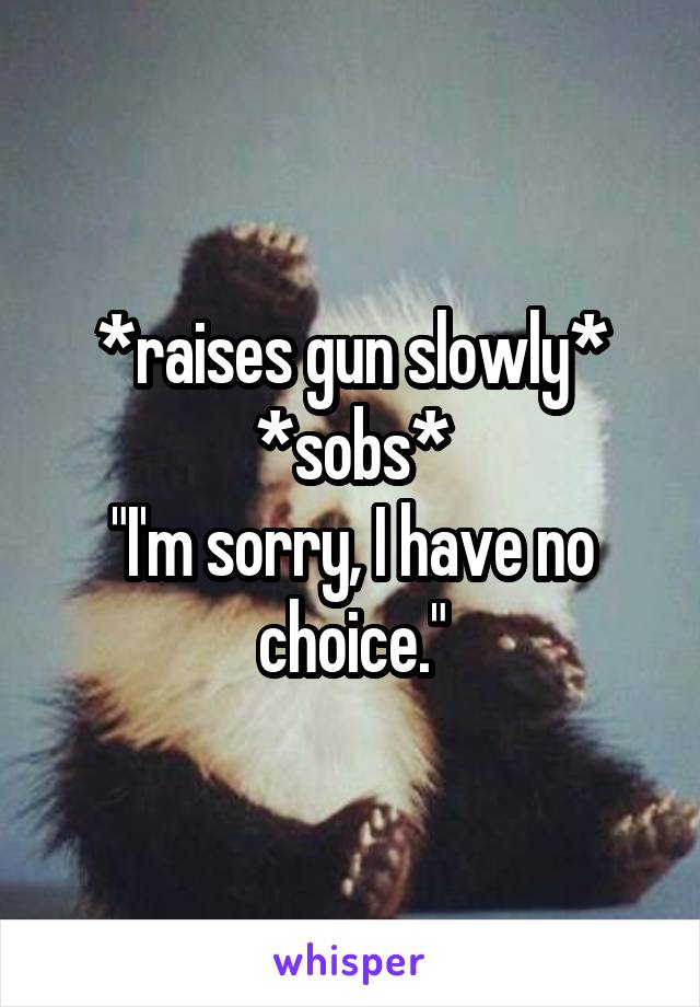 *raises gun slowly*
*sobs*
"I'm sorry, I have no choice."