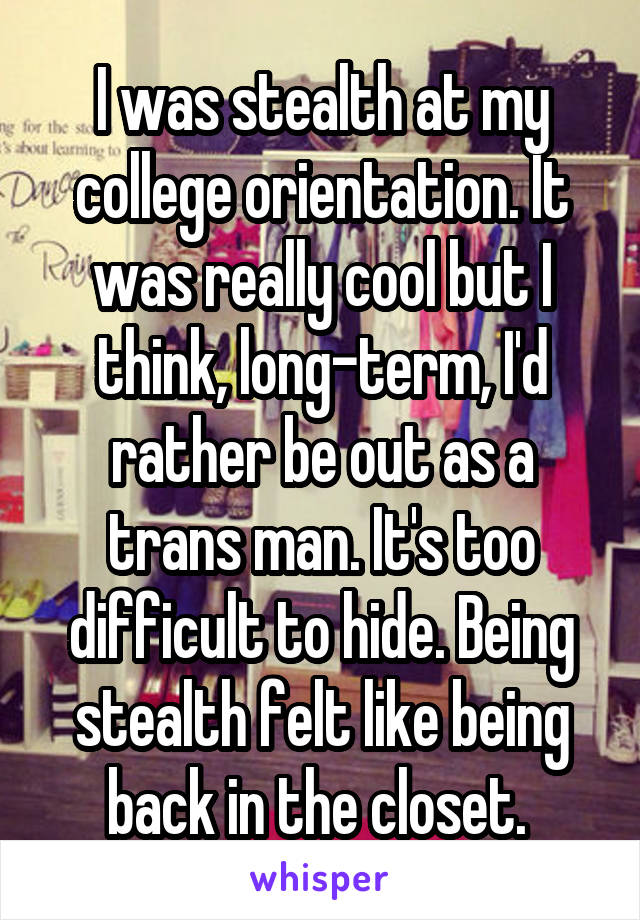 I was stealth at my college orientation. It was really cool but I think, long-term, I'd rather be out as a trans man. It's too difficult to hide. Being stealth felt like being back in the closet. 