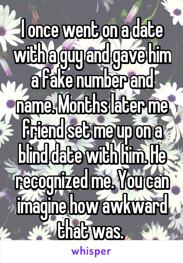 I once went on a date with a guy and gave him a fake number and name. Months later me friend set me up on a blind date with him. He recognized me. You can imagine how awkward that was. 