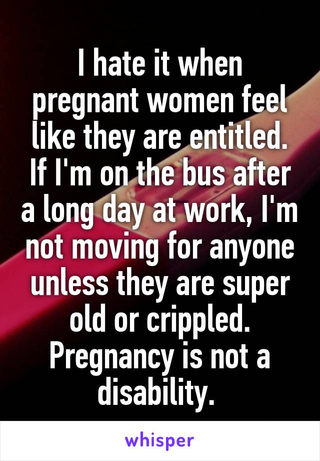 I hate it when pregnant women feel like they are entitled. If I'm on the bus after a long day at work, I'm not moving for anyone unless they are super old or crippled. Pregnancy is not a disability. 