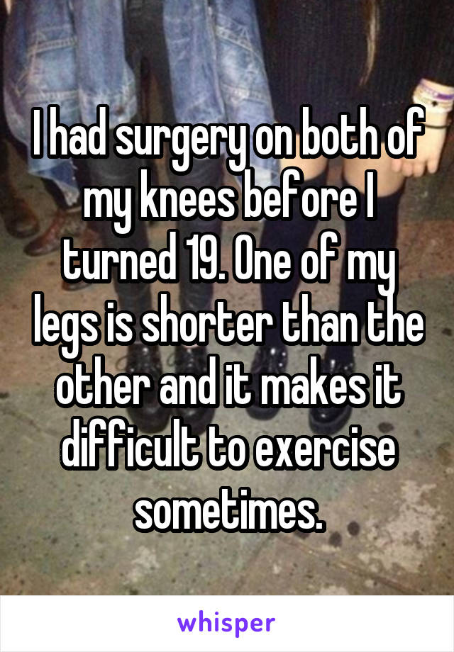 I had surgery on both of my knees before I turned 19. One of my legs is shorter than the other and it makes it difficult to exercise sometimes.