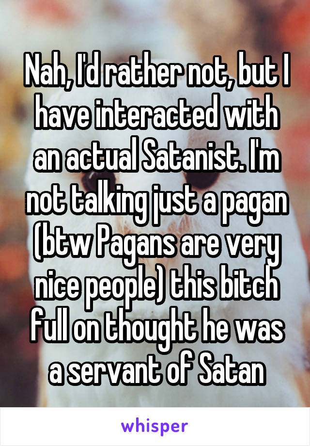 Nah, I'd rather not, but I have interacted with an actual Satanist. I'm not talking just a pagan (btw Pagans are very nice people) this bitch full on thought he was a servant of Satan