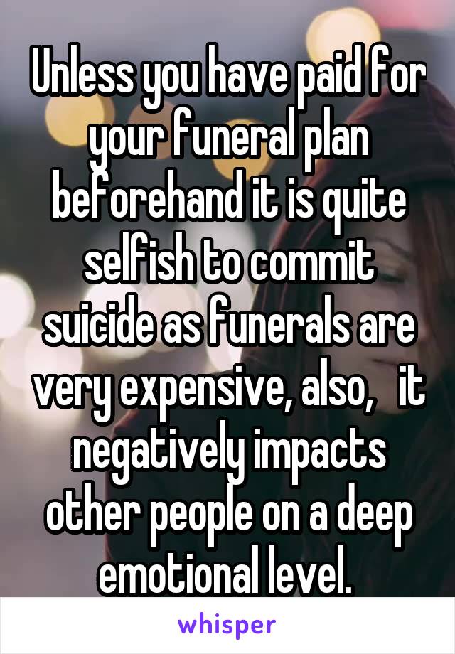 Unless you have paid for your funeral plan beforehand it is quite selfish to commit suicide as funerals are very expensive, also,   it negatively impacts other people on a deep emotional level. 