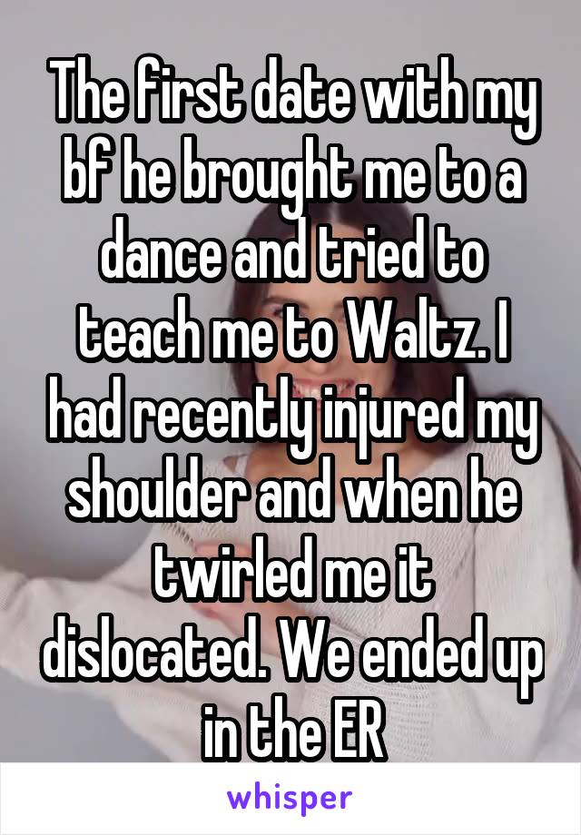 The first date with my bf he brought me to a dance and tried to teach me to Waltz. I had recently injured my shoulder and when he twirled me it dislocated. We ended up in the ER